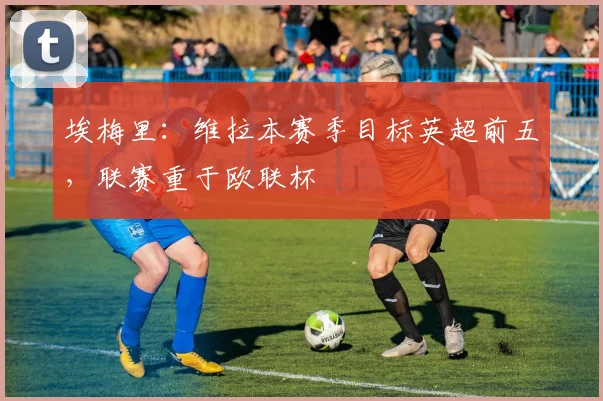 埃梅里：维拉本赛季目标英超前五，联赛重于欧联杯