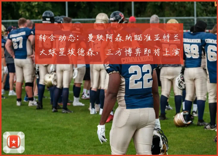 转会动态:曼联阿森纳瞄准亚特兰大球星埃德森,三方博弈即将上演