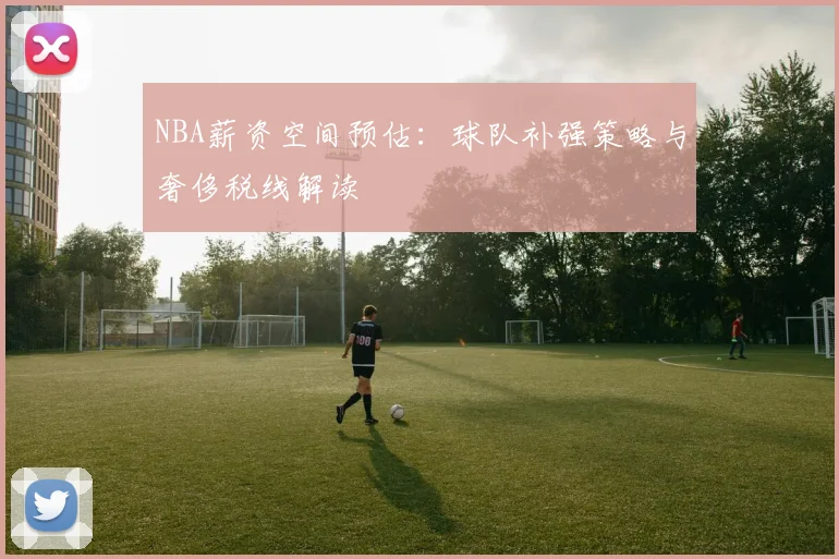 NBA薪资空间预估：球队补强策略与奢侈税线解读