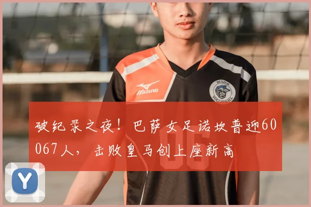 破纪录之夜！巴萨女足诺坎普迎60067人，击败皇马创上座新高