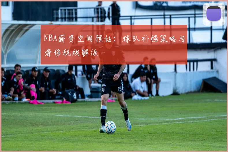 NBA薪资空间预估：球队补强策略与奢侈税线解读