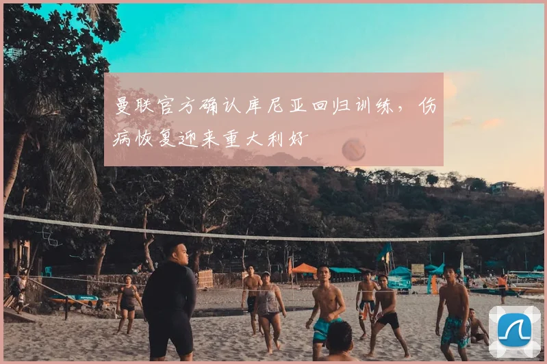 曼联官方确认库尼亚回归训练,伤病恢复迎来重大利好