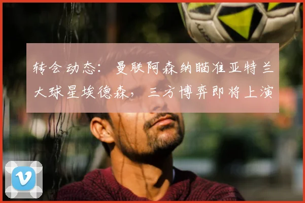 转会动态：曼联阿森纳瞄准亚特兰大球星埃德森，三方博弈即将上演
