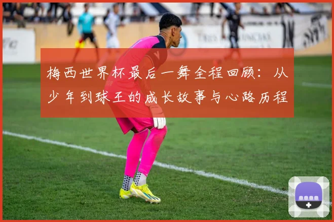 梅西世界杯最后一舞全程回顾：从少年到球王的成长故事与心路历程深度解析